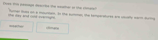 Does this passage describe the weather or the climate?
Turner lives on a mountain. In the summer, the temperatures are usually warm during
the day and cold overnight.
weather climate