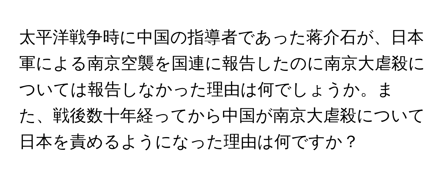 太平洋戦争時に中国の指導者であった蒋介石が、日本軍による南京空襲を国連に報告したのに南京大虐殺については報告しなかった理由は何でしょうか。また、戦後数十年経ってから中国が南京大虐殺について日本を責めるようになった理由は何ですか？