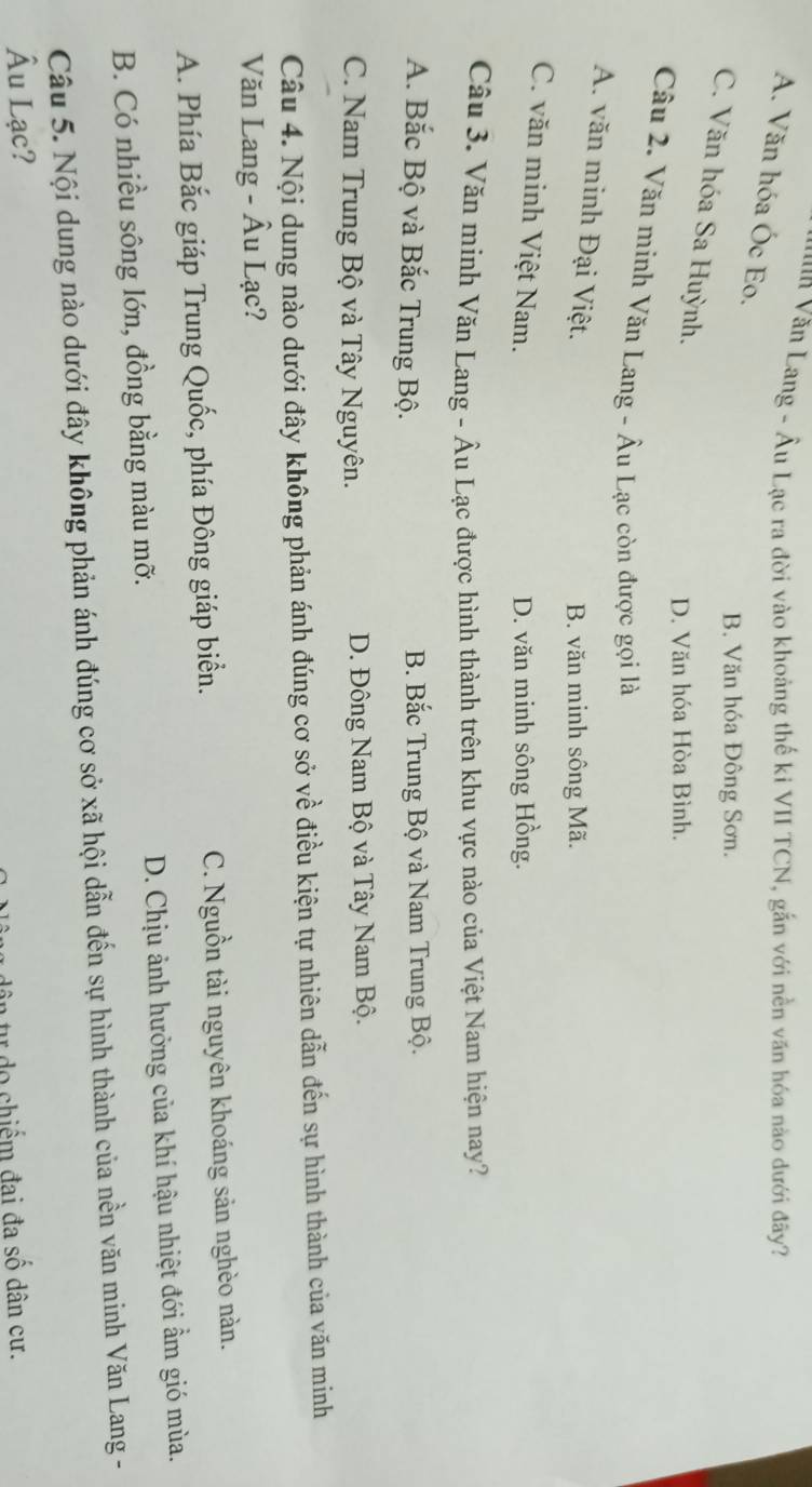 Văn Lang - Âu Lạc ra đời vào khoảng thế ki VII TCN, gắn với nền văn hóa nào dưới đãy?
A. Văn hóa Óc Eo.
B. Văn hóa Đông Sơn.
C. Văn hóa Sa Huỳnh.
D. Văn hóa Hòa Bình.
Câu 2. Văn minh Văn Lang - Âu Lạc còn được gọi là
A. văn minh Đại Việt.
B. văn minh sông Mã.
C. văn minh Việt Nam.
D. văn minh sông Hồng.
Câu 3. Văn minh Văn Lang - Âu Lạc được hình thành trên khu vực nào của Việt Nam hiện nay?
A. Bắc Bộ và Bắc Trung Bộ. B. Bắc Trung Bộ và Nam Trung Bộ.
C. Nam Trung Bộ và Tây Nguyên. D. Đông Nam Bộ và Tây Nam Bộ.
Câu 4. Nội dung nào dưới đây không phản ánh đúng cơ sở về điều kiện tự nhiên dẫn đến sự hình thành của văn minh
Văn Lang - Âu Lạc?
A. Phía Bắc giáp Trung Quốc, phía Đông giáp biển. C. Nguồn tài nguyên khoáng sản nghèo nàn.
B. Có nhiều sông lớn, đồng bằng màu mỡ. D. Chịu ảnh hưởng của khí hậu nhiệt đới ẩm gió mùa.
Câu 5. Nội dung nào dưới đây không phản ánh đúng cơ sở xã hội dẫn đến sự hình thành của nền văn minh Văn Lang -
Âu Lạc?
ân tư do chiếm đai đa số dân cư.