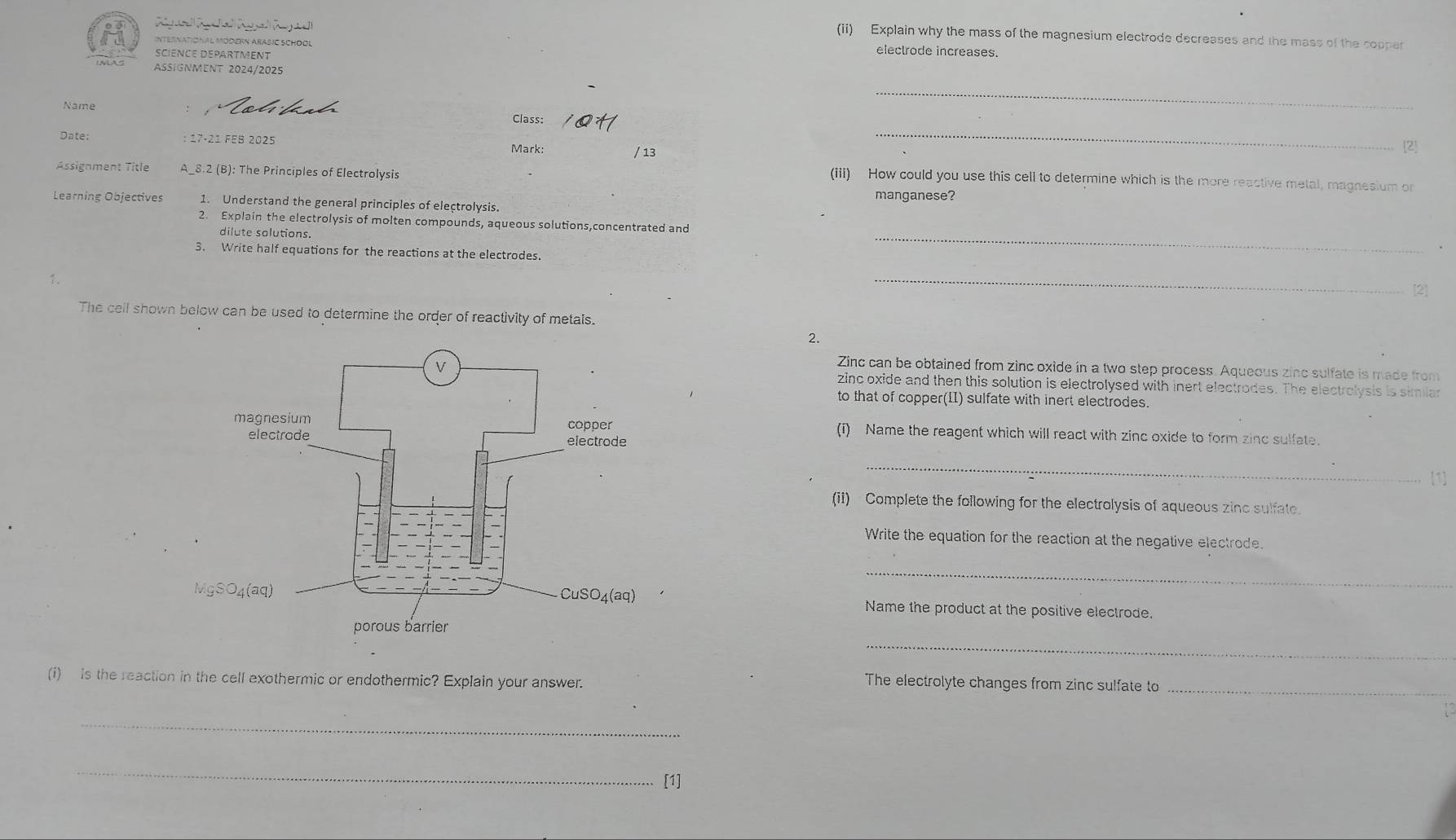 (ii) Explain why the mass of the magnesium electrode decreases and the mass of the copper
International Modern Arašic School
SCIENCE DEPARTMENT
electrode increases.
Aßignment 2024/2025
Name
_
Class: _[2]
Date:  17-21 FEB 2025
Mark: / 13
Assignment Title A_8.2 (B): The Principles of Electrolysis
(iii) How could you use this cell to determine which is the more reactive metal, magnesium or
manganese?
Learning Objectives 1. Understand the general principles of electrolysis.
2. Explain the electrolysis of molten compounds, aqueous solutions,concentrated and
dilute solutions.
_
3. Write half equations for the reactions at the electrodes. _[2]
↑.
The cell shown below can be used to determine the order of reactivity of metals.
2.
Zinc can be obtained from zinc oxide in a two step process. Aqueous zinc sulfate is made from
zinc oxide and then this solution is electrolysed with inert electrodes. The electrolysis is similar
to that of copper(I) sulfate with inert electrodes.
(i) Name the reagent which will react with zinc oxide to form zinc sulfate.
_
1
(ii) Complete the following for the electrolysis of aqueous zinc sulfate.
Write the equation for the reaction at the negative electrode
_
Name the product at the positive electrode.
_
(i) is the reaction in the cell exothermic or endothermic? Explain your answer. The electrolyte changes from zinc sulfate to_
_
_
[1]