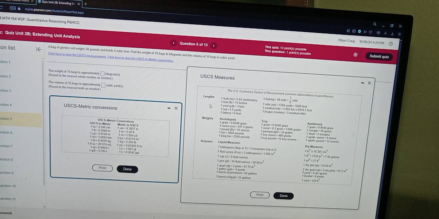 Quiz Unit 28; Extending U
 mylab.pearson.com/Student/PlayerTest.aspx
4 MTH 154 W2F: Quantitative Reasoning P&HCC
JMuri Craig 10/10/24 4:24 PM
z: Quiz Unit 2B; Extending Unit Analysis Question 5 of 13 This question: 1 point(s) possible
on list
This quiz: 13 point(s) possible Submit quiz
A bag of garden soil weighs 38 pounds and holds 4 cubic feet. Find the weight of 15 bags in kilograms and the volume of 15 bags in cubic yards
Click here to view the USCS measurements. Click here to view the USCS to Metric conversions
stion 1
The weight of 15 bags is approximately C kilogram(s)
stion 2
(Round to the nearest wholo number as needed. )
USCS Measures
The volume of 15 bags is approximately □ cubic yard(s)  S. Customary System of Measurement (common abbreviations in parentheses)
stion 3
(Round to the nearest tenth as needed.) = 1/8 ms_0
Lengths 1 in
54 centimeters 1 furk loog=40
1 m² a(ml)=176 o van ds=5200
stion 4 USCS-Metric conversions foct
1yard(yd)=3feet 1 nautical mile = 1 852 km ≈ 6076 1 fout
1 league (mari mautical miles
Weights Troy
estion 5 Metric to USC S
USCS to Metric Apothecary
USCS-Metric Conversions 1 carat = 0.2 gram= 3.086 grains
ounco(oz)=437.5grain
1in=2540cm 1 grain = 0 0648 gram
estion 6
1ft=0.3048m m=3.28ft
1 scruple = 20 grains
pound(B)=16ounces 1 dram = 3 scruples
m=0.6214ml
1 apoth. ounce = 6 drams
longton=2240pos 1 apoth. pound = 12 ounce
m=1094yd Volumes Liquid Measures
1lb=0.4536kg 1kg=2.205tb
az=29.574mL
ostion 7 mL=0.03381fle.
1gt=0.9464L 1L=1.057qt
Dry Measures
1 tablespoon (th spotT)=3 leaspoons (tspart) 1h^3=16.387cm^2
gal=3.785L
I fuid aunce 8oz)=21
L=0.2642gal tablespoons =1005in^3 1n^3=1728in^3=7.45 gallorts
estion 8 1 pint l cup c)=8.6 uld ounces
pt)=16fhidounces=28.605in^3
1yd^3=27ft^3
(q)=2pints=57.75in^3
1drypint(pt)=3360in^3
(gal)=4quart
2 dry ping m=67.2in^3
iestion 9
Print Done 1 barrel of liquid =31 gallons
1 barrel of petroleum = 42 gašons twshel=4pel
cord=128n^3
ton 10
Print
uestion 11 Done
crunch
