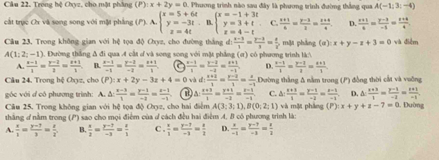 Trong hệ Oxyz, cho mật phầng (P):x+2y=0 2 Phương trình nào sau đây là phương trình đường thắng qua A(-1;3;-4)
cất trục Ox và song song với mật phầng (P). A. beginarrayl x=5+6t y=-3t z=4tendarray. B beginarrayl x=-1+3t y=3+t z=4-tendarray. C.  (x+1)/6 = (y-3)/2 = (z+4)/4 . D.  (x+1)/6 = (y-3)/-5 = (z+4)/4 .
Câu 23. Trong không gian với hệ tọa độ Oxyz, cho đường thắng đ:  (x-3)/1 = (y-3)/3 = z/2  , mặt phẳng (α): x+y-z+3=0 và điểm
A(1;2;-1) Đường thắng Δ đi qua 4 cắt đ và song song với mặt phẳng (α) có phương trình là:V
A.  (x-1)/1 = (y-2)/2 = (z+1)/1 . B.  (x-1)/-1 = (y-2)/-2 = (z+1)/1 . a  (x-1)/1 = (y-2)/-2 = (z+1)/-1 . D.  (x-1)/1 = (y-2)/2 = (z+1)/1 .
Câu 24. Trong hệ Oxyz, cho (P ):x+2y-3z+4=0 và d:  (x+2)/1 = (y-2)/1 = a/-1  Đường thắng Δ nằm trong (P) đồng thời cất và vuỡng
góc với d cô phương trình: A. Δ:  (x-3)/1 = (y-1)/-2 = (z-1)/-1  △ : (x+3)/1 = (y+1)/-2 = (z-1)/-1  C. △ : (x+3)/1 = (y-1)/-2 = (z-1)/-1 . D. △ : (x+3)/1 = (y-1)/-2 = (z+1)/-1 .
Câu 25. Trong không gian với hệ tọa độ Oxyz, cho hai điểm A(3;3;1),B(0;2;1) và mặt pháng (P): x+y+z-7=0. Đường
thng ơ nằm trong (P) sao cho mọi điểm của ở cách đều hai điểm A, B có phương trình là:
A.  x/1 = (y-7)/3 = z/2 . B.  x/2 = (y-7)/-3 = z/1  C .  x/1 = (y-7)/-3 = z/2  D.  x/-1 = (y-7)/-3 = z/2 