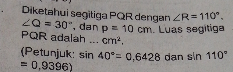 Diketahui segitiga PQR dengan ∠ R=110°,
∠ Q=30° , dan p=10cm. Luas segitiga
PQR adalah cm^2. 
(Petunjuk: sin 40°=0,6428 dan sin 110°
=0,9396)