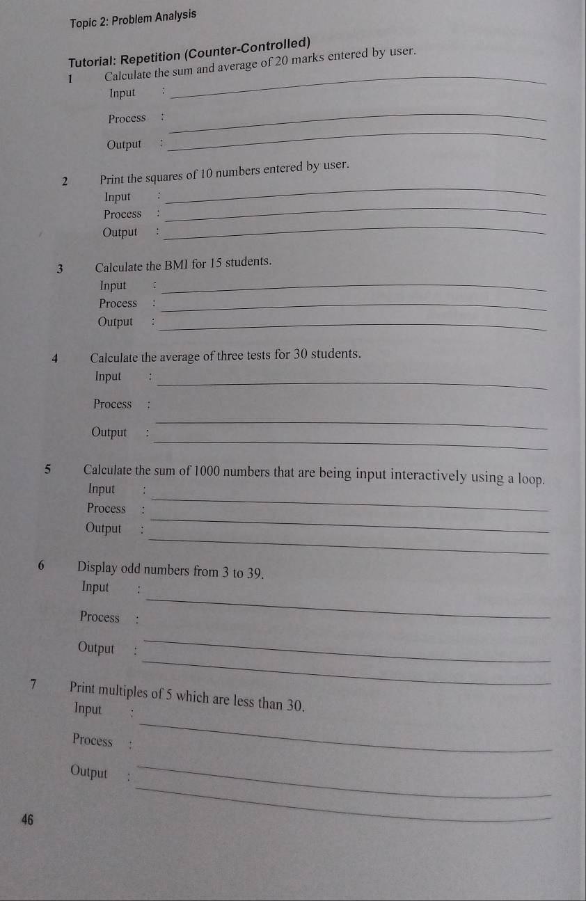 Topic 2: Problem Analysis 
Tutorial: Repetition (Counter-Controlled) 
1 Calculate the sum and average of 20 marks entered by user. 
Input : 
_ 
Process : 
_ 
Output ： 
_ 
2 Print the squares of 10 numbers entered by user. 
_ 
Input : 
_ 
_ 
Process : 
Output : 
3 Calculate the BMI for 15 students. 
Input : 
_ 
Process :_ 
Output :_ 
4 Calculate the average of three tests for 30 students. 
Input :_ 
Process : 
_ 
Output : 
_ 
5 Calculate the sum of 1000 numbers that are being input interactively using a loop. 
_ 
Input : 
Process : 
_ 
Output : 
_ 
6 Display odd numbers from 3 to 39. 
_ 
Input : 
Process : 
_ 
Output : 
_ 
7 Print multiples of 5 which are less than 30. 
_ 
Input € : 
Process : 
_ 
Output : 
_ 
46