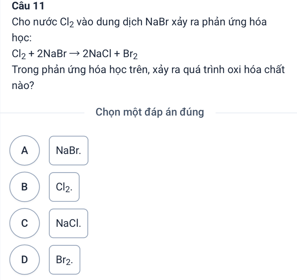 Cho nước Cl_2 vào dung dịch NaBr xảy ra phản ứng hóa
học:
Cl_2+2NaBrto 2NaCl+Br_2
Trong phản ứng hóa học trên, xảy ra quá trình oxi hóa chất
nào?
Chọn một đáp án đúng
A NaBr.
B Cl_2.
C NaCl.
D Br2.