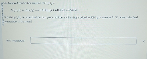 The balanced combustion reaction for C_6H_6 is
2C_8H_8(l)+15O_2(g)to 12CO_2(g)+6H_2O(l)+6542kJ
If 6.100 g C_6H_6 is burned and the heat produced from the burning is added to 5691 g of water at 21°C , what is the final 
temperature of the water? 
final temperature:
0.8* () ‘C