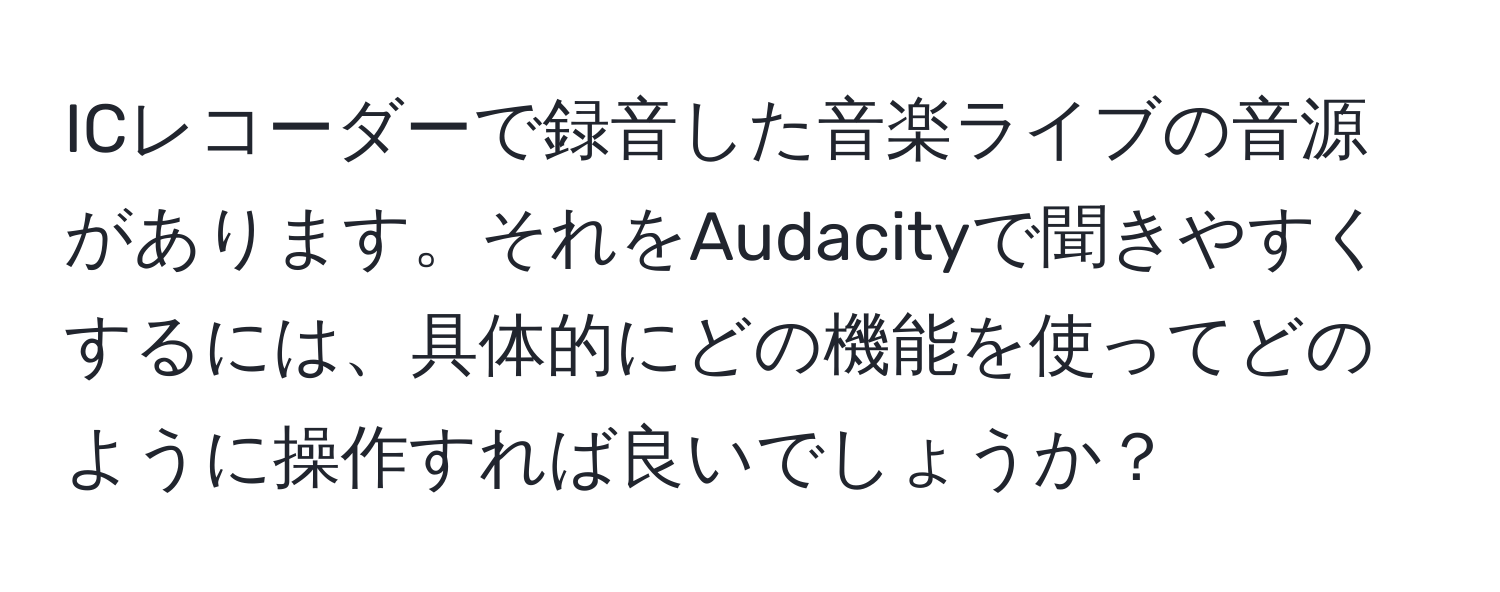 ICレコーダーで録音した音楽ライブの音源があります。それをAudacityで聞きやすくするには、具体的にどの機能を使ってどのように操作すれば良いでしょうか？