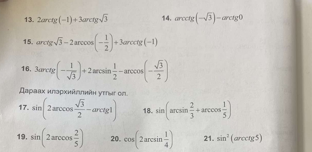 2arctg(-1)+3arctgsqrt(3) 14. arcctg(-sqrt(3))-arctg0
15. arctgsqrt(3)-2arccos (- 1/2 )+3arcctg(-1)
16. 3arctg(- 1/sqrt(3) )+2arcsin  1/2 -arccos (- sqrt(3)/2 )
Дараах илэрхийллийη утгыг ол. 
17. sin (2arccos  sqrt(3)/2 -arctg1) 18. sin (arcsin  2/3 +arccos  1/5 )
19. sin (2arccos  2/5 ) 20. cos (2arcsin  1/4 ) 21. sin^2(arcctg5)