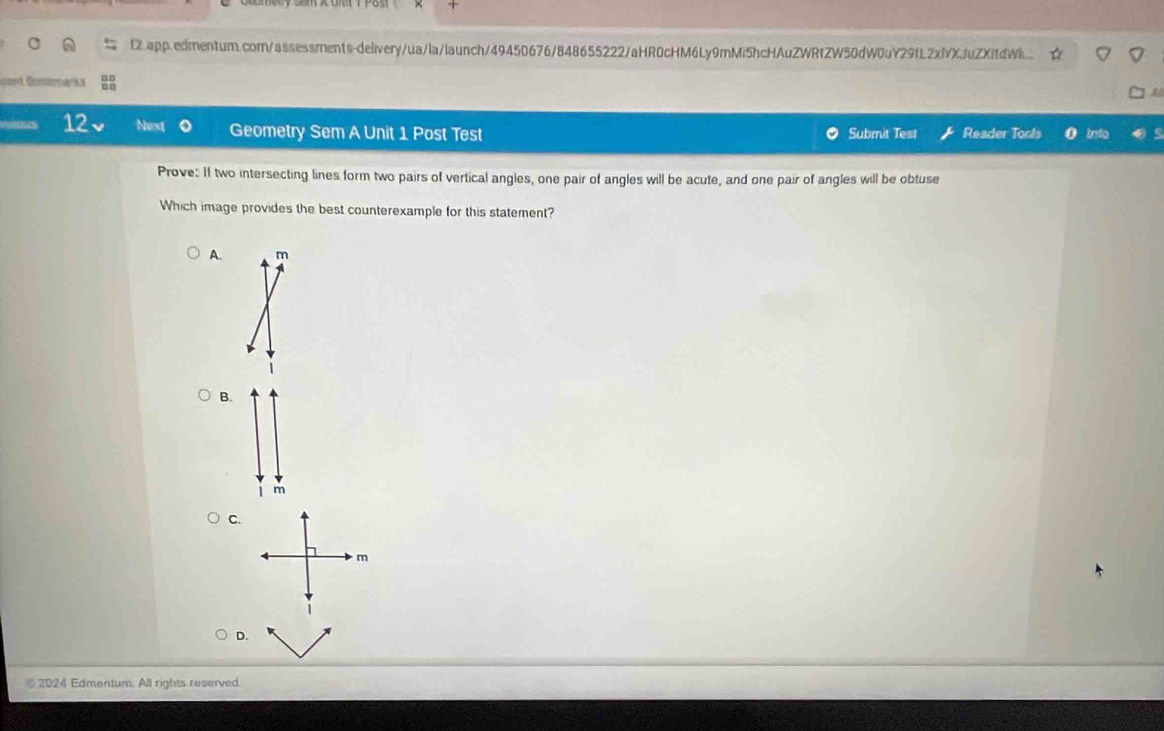 fZ.app.edmentum.comn/assessments-delivery/ua/la/launch/49450676/848655222/aHR0cHM6Ly9mMi5hcHAuZWRtZW50dW0uY29fL2xfXJuZXidW....
t Gocoroana
12 Next Geometry Sem A Unit 1 Post Test Submit Test Reader Tools 0 trflo
Prove: If two intersecting lines form two pairs of vertical angles, one pair of angles will be acute, and one pair of angles will be obtuse
Which image provides the best counterexample for this statement?
A. m
B.
m
C.
D.
⑩ 2024 Edmentum. All rights reserved