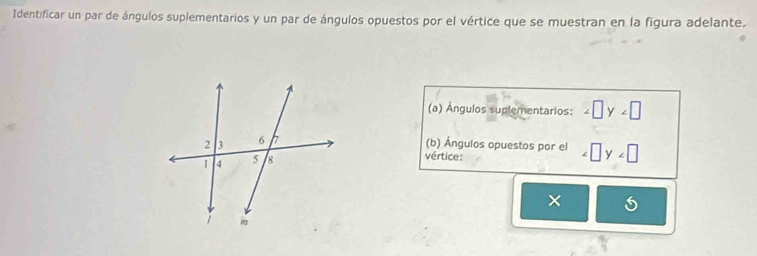 Identificar un par de ángulos suplementarios y un par de ángulos opuestos por el vértice que se muestran en la figura adelante. 
(a) Ángulos suplementarios: ∠ □ y∠ □
(b) Ángulos opuestos por el ∠ □ y∠ □
vértice: 
×