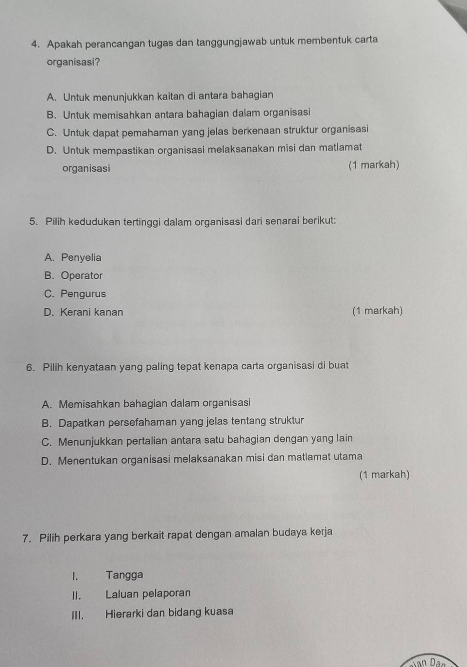 Apakah perancangan tugas dan tanggungjawab untuk membentuk carta
organisasi?
A. Untuk menunjukkan kaitan di antara bahagian
B. Untuk memisahkan antara bahagian dalam organisasi
C. Untuk dapat pemahaman yang jelas berkenaan struktur organisasi
D. Untuk mempastikan organisasi melaksanakan misi dan matlamat
organisasi (1 markah)
5. Pilih kedudukan tertinggi dalam organisasi dari senarai berikut:
A. Penyelia
B. Operator
C. Pengurus
D. Kerani kanan (1 markah)
6. Pilih kenyataan yang paling tepat kenapa carta organisasi di buat
A. Memisahkan bahagian dalam organisasi
B. Dapatkan persefahaman yang jelas tentang struktur
C. Menunjukkan pertalian antara satu bahagian dengan yang lain
D. Menentukan organisasi melaksanakan misi dan matlamat utama
(1 markah)
7. Pilih perkara yang berkait rapat dengan amalan budaya kerja
I. Tangga
II. Laluan pelaporan
III. Hierarki dan bidang kuasa