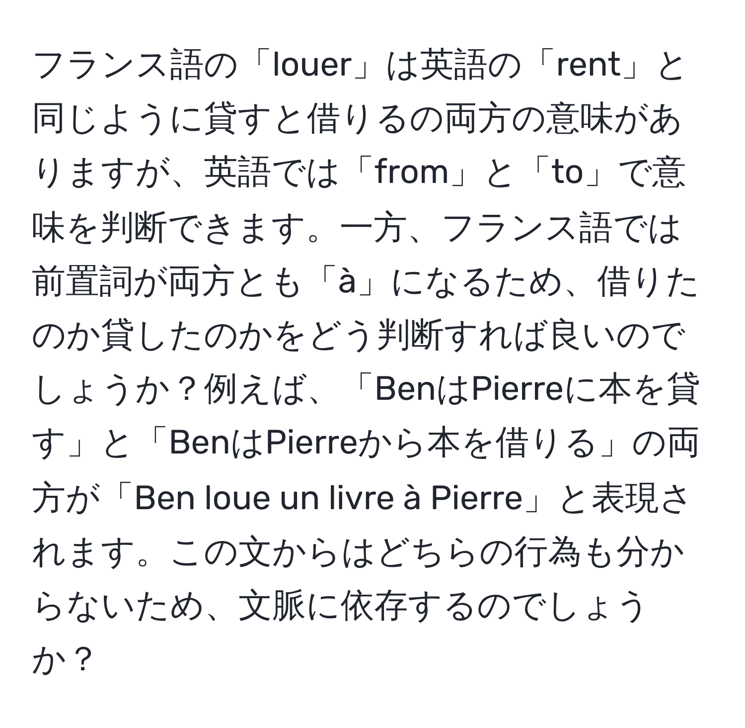 フランス語の「louer」は英語の「rent」と同じように貸すと借りるの両方の意味がありますが、英語では「from」と「to」で意味を判断できます。一方、フランス語では前置詞が両方とも「à」になるため、借りたのか貸したのかをどう判断すれば良いのでしょうか？例えば、「BenはPierreに本を貸す」と「BenはPierreから本を借りる」の両方が「Ben loue un livre à Pierre」と表現されます。この文からはどちらの行為も分からないため、文脈に依存するのでしょうか？