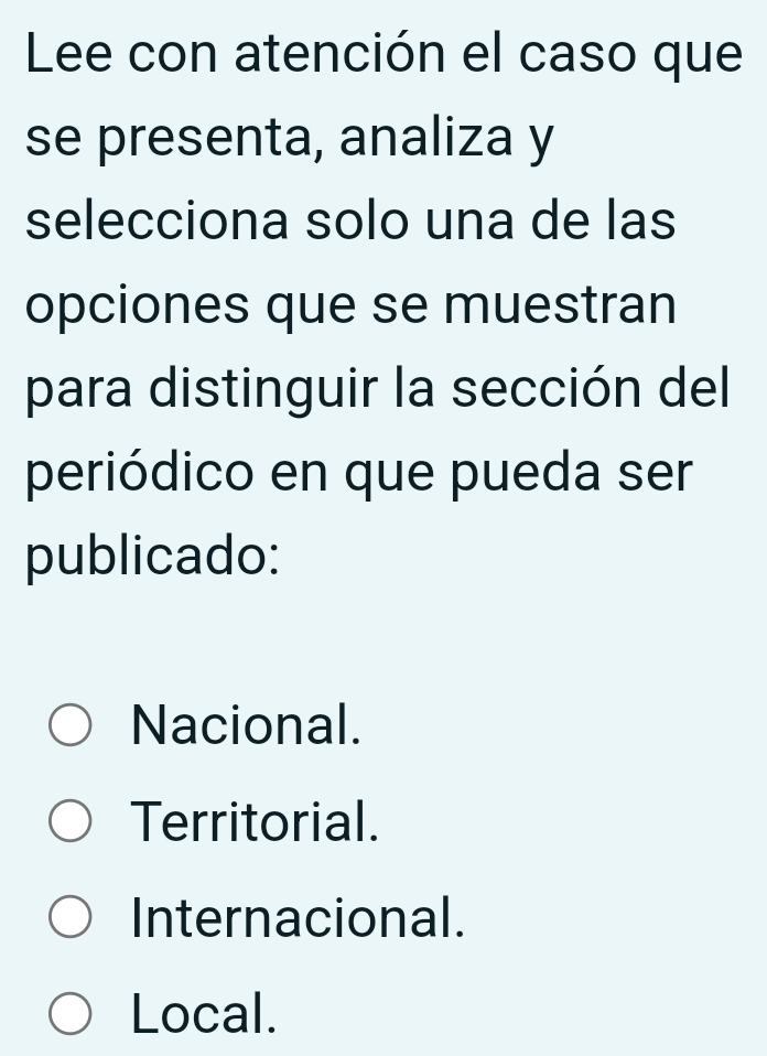 Lee con atención el caso que
se presenta, analiza y
selecciona solo una de las
opciones que se muestran
para distinguir la sección del
periódico en que pueda ser
publicado:
Nacional.
Territorial.
Internacional.
Local.