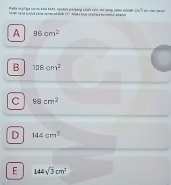 Pada segitiga sama kaki KLM, apabila panjang salah satu sisi yang sama adalah 12sqrt(3)cm dan besar
salah satu sudut yang sama adalah 75° Maka luas segitiga tersebut adalah
A 96cm^2
B 108cm^2
C 98cm^2
D 144cm^2
E 144sqrt(3)cm^2