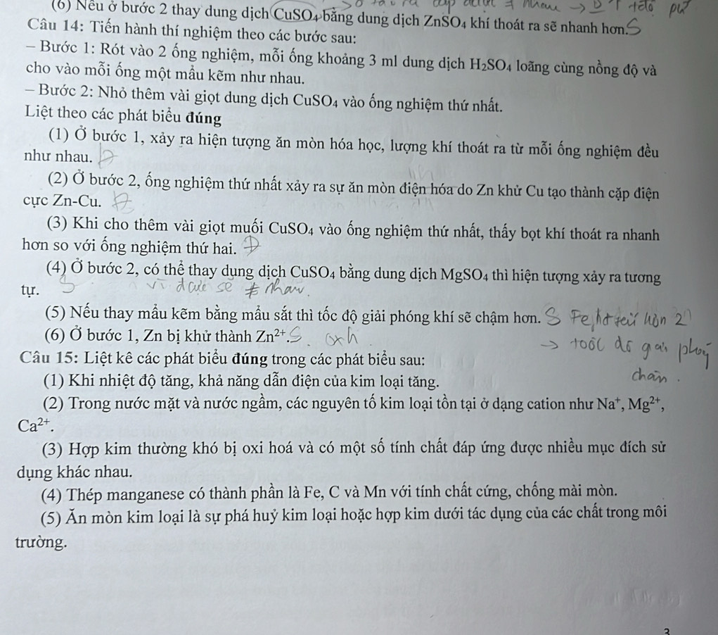 (6) Nếu ở bước 2 thay dung dịch CuSO4 bằng dung dịch ZnSO4 khí thoát ra sẽ nhanh hơn.
Câu 14: Tiến hành thí nghiệm theo các bước sau:
- Bước 1: Rót vào 2 ống nghiệm, mỗi ống khoảng 3 ml dung dịch H_2SO_4 4 loãng cùng nồng độ và
cho vào mỗi ống một mầu kẽm như nhau.
- Bước 2: Nhỏ thêm vài giọt dung dịch CuSO4 vào ống nghiệm thứ nhất.
Liệt theo các phát biểu đúng
(1) Ở bước 1, xảy ra hiện tượng ăn mòn hóa học, lượng khí thoát ra từ mỗi ống nghiệm đều
như nhau.
(2) Ở bước 2, ống nghiệm thứ nhất xảy ra sự ăn mòn điện hóa do Zn khử Cu tạo thành cặp điện
cực Zn-Cu.
(3) Khi cho thêm vài giọt muối CuSO₄ vào ống nghiệm thứ nhất, thấy bọt khí thoát ra nhanh
hơn so với ống nghiệm thứ hai.
(4) Ở bước 2, có thể thay dụng dịch CuSO4 bằng dung dịch MgSO4 thì hiện tượng xảy ra tương
tự.
(5) Nếu thay mẫu kẽm bằng mẫu sắt thì tốc độ giải phóng khí sẽ chậm hơn.
(6) Ở bước 1, Zn bị khử thành Zn^(2+)
Câu 15: Liệt kê các phát biểu đúng trong các phát biểu sau:
(1) Khi nhiệt độ tăng, khả năng dẫn điện của kim loại tăng.
(2) Trong nước mặt và nước ngầm, các nguyên tố kim loại tồn tại ở dạng cation như Na^+,Mg^(2+),
Ca^(2+).
(3) Hợp kim thường khó bị oxi hoá và có một số tính chất đáp ứng được nhiều mục đích sử
dụng khác nhau.
(4) Thép manganese có thành phần là Fe, C và Mn với tính chất cứng, chống mài mòn.
(5) Ăn mòn kim loại là sự phá huỷ kim loại hoặc hợp kim dưới tác dụng của các chất trong môi
trường.
2