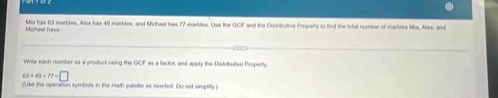 Mia has 63 marbles, Alex has 49 marbles, and Michael has 77 marbles. Use the GCF and the Distributive Property to find the total number of marbles Mia, Alex, and 
Michael have. 
Write each number as a product using the GCF as a factor, and apply the Distributive Property.
63+49+77=□
(Use the operation symbols in the math palette as needed. Do not simplify.)