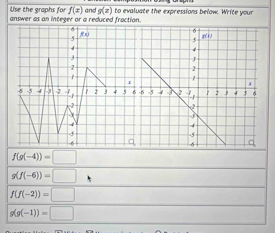 Use the graphs for f(x) and g(x) to evaluate the expressions below. Write your
answer as an integer or a reduced fraction.
6
f(x)
5
4
3
2
1
x
-6 -5 -4 -3 -2 1 2 3 4 5 6
2
3
-4
-5
-6
f(g(-4))=□
g(f(-6))=□
f(f(-2))=□
g(g(-1))=□