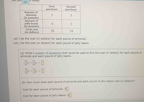 today.
Let x be the cost (in dollars) for each pound of almonds.
Let y be the cost (in dollars) for each pound of jelly beans.
(a) Write a system of equations that could be used to find the cost (in dollars) for each pound of
almonds and each pound of jelly beans.
□ x+□ y=□
□ x+□ y=□
(b) How much does each pound of almonds and each pound of jelly beans cost (in dollars)?
Cost for each pound of almonds: $
Cost for each pound of jelly beans: $