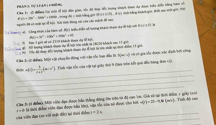 phản 2: tự luận ( 4 điêm).
Câu 1: (2 điễm).Tại một lễ hội dân gian, tốc độ thay đổi lượng khách tham dự được biểu diễn bằng hàm số
B'(t)=20t^3-300t^2+1000t ,trong đó  tính bằng giờ (0≤ t≤ 15),B'(t) tính bằng khách/giờ. Biết sau một giờ, 500
người đã có mặt tại lễ hội. Xét tính đúng sai của các mệnh đề sau.
Sai Đơ e) Công thức của hàm số B(t) biểu diễn số lượng khách tham dự lễ hội với 0≤ t≤ 15 là
ai f) Sau 3 giờ sẽ có 2310 khách tham dự lễ hội. B(t)=5t^4-100t^3+500t^2+95
g) Số lượng khách tham dự lễ hội lớn nhất là 28220 khách sau 15 giờ.
S h)  Tốc độ thay đổi lượng khách tham dự lễ hội là lớn nhất tại thời điểm 15 giờ.
Câu 2: (1 điểm). Một vật chuyển động với vận tốc ban đầu là 5(m/s) và có gia tốc được xác định bởi công
_
_
thức a(t)= 3/t+1 (m/s^2). Tính vận tốc của vật tại giây thứ 9 (làm tròn kết quả đến hàng đơn vị).
_
_
Câu 3: (1 điểm). Một viên đạn được bắn thẳng đứng lên trên từ độ cao 1m. Giả sử tại thời điểm 1 giây (coi
t=0 là thời điểm viên đạn được bắn lên), vận tốc của nó được cho bởi v(t)=25-9,8t(m/s)
Tính độ cac
_
của viên đạn (so với mặt đất) tại thời điểm t=2s.