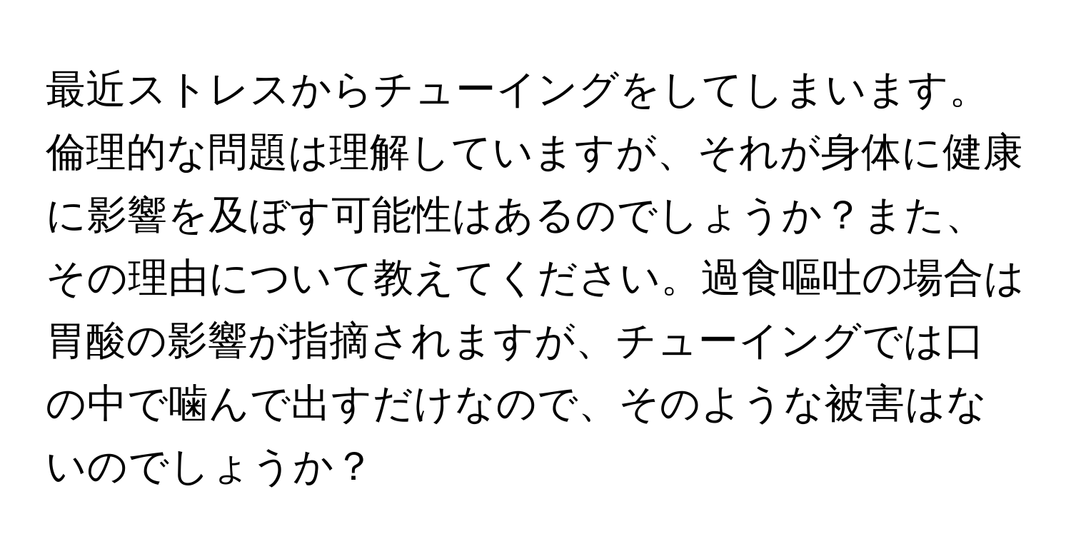 最近ストレスからチューイングをしてしまいます。倫理的な問題は理解していますが、それが身体に健康に影響を及ぼす可能性はあるのでしょうか？また、その理由について教えてください。過食嘔吐の場合は胃酸の影響が指摘されますが、チューイングでは口の中で噛んで出すだけなので、そのような被害はないのでしょうか？