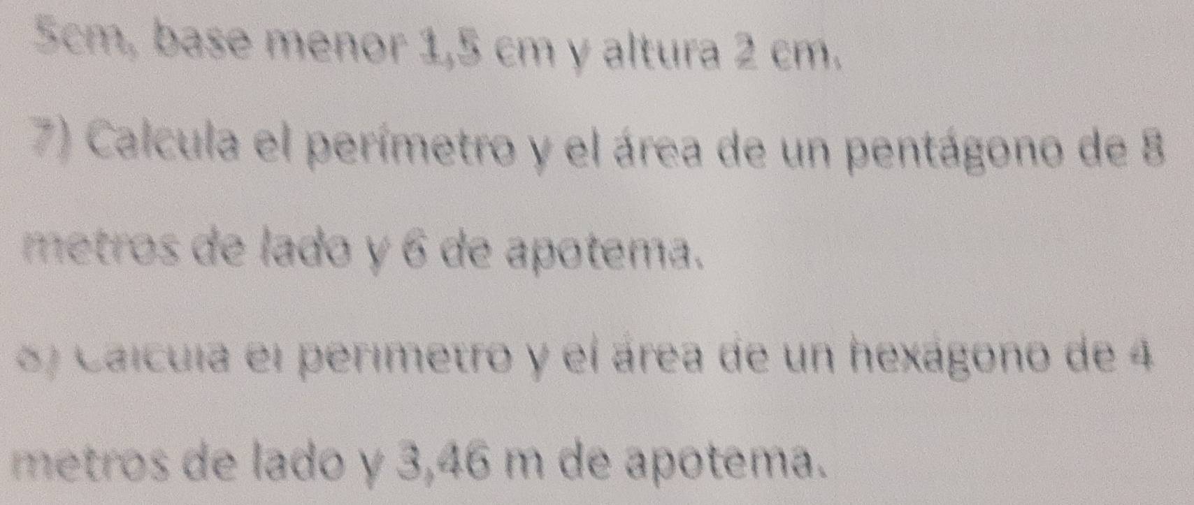 5cm, base menor 1,5 cm y altura 2 cm. 
7) Calcula el perímetro y el área de un pentágono de 8
metros de lado y 6 de apotema. 
) Caícula el perimetro y el área de un hexágono de 4
metros de lado y 3,46 m de apotema.