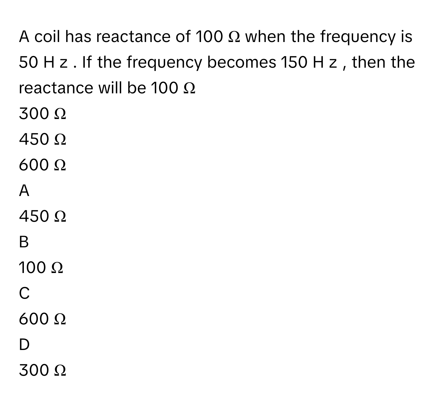 A coil has reactance of 100  Ω      when the frequency is 50  H  z     . If the frequency becomes 150  H  z     , then the reactance will be 100  Ω     
300  Ω     
450  Ω     
600  Ω     

A  
450  Ω      


B  
100  Ω      


C  
600  Ω      


D  
300  Ω