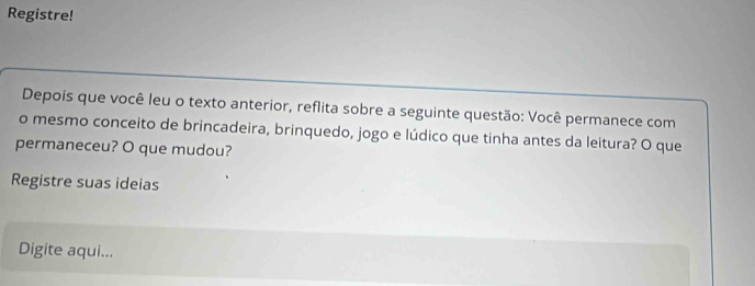 Registre! 
Depois que você leu o texto anterior, reflita sobre a seguinte questão: Você permanece com 
o mesmo conceito de brincadeira, brinquedo, jogo e lúdico que tinha antes da leitura? O que 
permaneceu? O que mudou? 
Registre suas ideias 
Digite aqui...