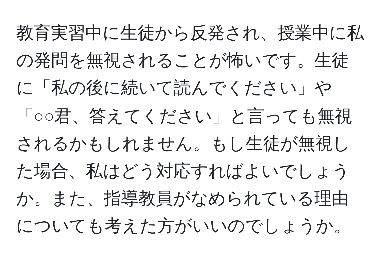 教育実習中に生徒から反発され、授業中に私の発問を無視されることが怖いです。生徒に「私の後に続いて読んでください」や「○○君、答えてください」と言っても無視されるかもしれません。もし生徒が無視した場合、私はどう対応すればよいでしょうか。また、指導教員がなめられている理由についても考えた方がいいのでしょうか。