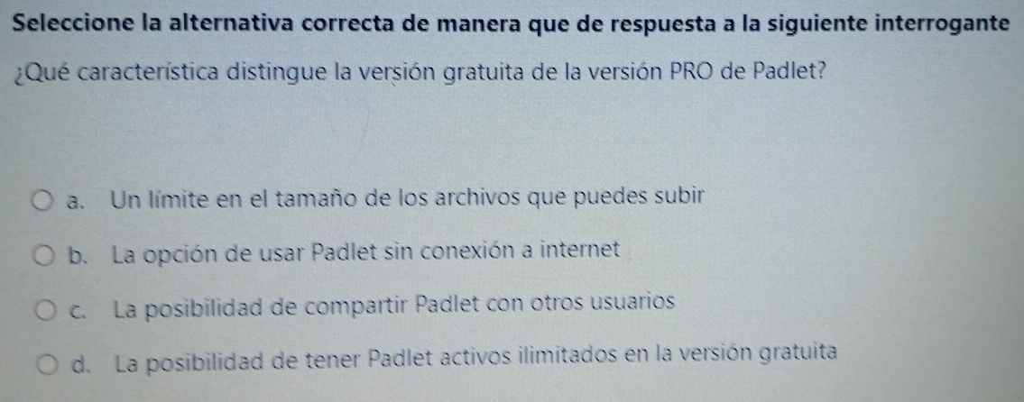 Seleccione la alternativa correcta de manera que de respuesta a la siguiente interrogante
¿Qué característica distingue la versión gratuita de la versión PRO de Padlet?
a. Un límite en el tamaño de los archivos que puedes subir
b. La opción de usar Padlet sin conexión a internet
c. La posibilidad de compartir Padlet con otros usuarios
d. La posibilidad de tener Padlet activos ilimitados en la versión gratuita