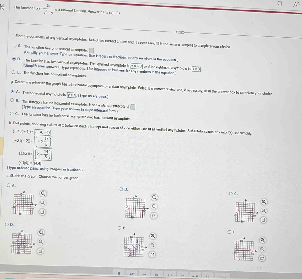 The function f(x)= 7x/x^2-9  is a rational function. Answer parts (a)-(i)
f. Find the equations of any vertical asymptotes. Select the correct choice and, if necessary, fill in the answer box(es) to complete your choice.
A. The function has one vertical asymptote,
(Simplify your answer. Type an equation. Use integers or fractions for any numbers in the equation.)
B. The function has two vertical asymptotes. The leftmost asymptote is x=-3 and the rightmost asymptote is x=3
(Simplify your answers. Type equations. Use integers or fractions for any numbers in the equation.)
C. The function has no vertical asymptotes
. Determine whether the graph has a horizontal asymptote or a slant asymptote. Select the correct choice and, if necessary, fill in the answer box to complete your choice.
A. The horizontal asymptote is y=7 (Type an equation.)
B. The function has no horizontal asymptote. It has a slant asymptote of □ .
(Type an equation. Type your answer in slope-intercept form.)
C. The function has no horizontal asymptote and has no slant asymptote
h. Plot points, choosing values of x between each intercept and values of x on either side of all vertical asymptotes. Substitute values of x into f(x) and simplify.
(-4,f(-4))= (-4,-4)
(-2,f(-2))= (-2, 14/5 )
(2,f(2))= (2,- 14/5 )
(4,f(4))= (4,4)
(Type ordered pairs, using integers or fractions.)
i. Sketch the graph. Choose the correct graph.
A.
B.
C.
110
. π
-10
D. ) E.
) F.
10
10
to
10
.
| u |
