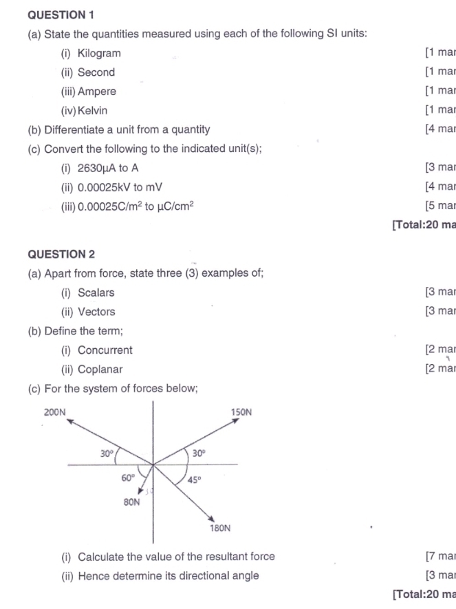 State the quantities measured using each of the following SI units:
(i) Kilogram [1 mar
(ii) Second [1 mar
(iii) Ampere [1 mar
(iv) Kelvin [1 mar
(b) Differentiate a unit from a quantity [4 mar
(c) Convert the following to the indicated unit(s);
(i) 2630μA to A [3 mar
(ii) 0.00025kV to mV [4 mar
(iii) 0.00025C/m^2 to mu C/cm^2 [5 mar
[Total:20 ma
QUESTION 2
(a) Apart from force, state three (3) examples of;
(i) Scalars [3 mar
(ii) Vectors [3 mar
(b) Define the term;
(i) Concurrent [2 mar
(ii) Coplanar [2 mar
(c) For the system of forces below;
(i) Calculate the value of the resultant force [7 ma
(ii) Hence determine its directional angle [3 ma
[Total:20 ma