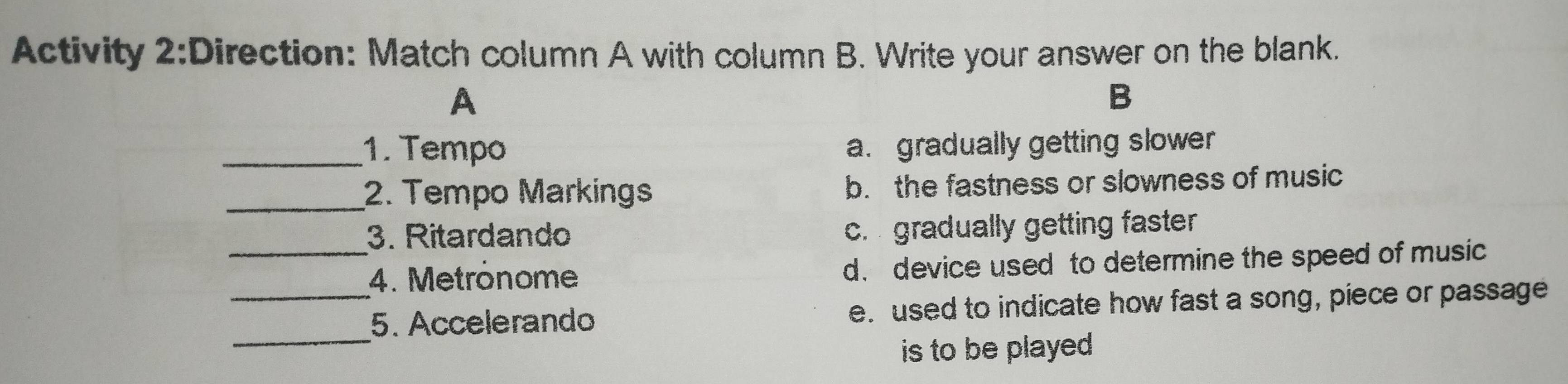 Activity 2:Direction: Match column A with column B. Write your answer on the blank.
A
B
_1. Tempo a. gradually getting slower
_2. Tempo Markings b. the fastness or slowness of music
_
3. Ritardando c. gradually getting faster 
4. Metrônome d. device used to determine the speed of music
_
_5. Accelerando e. used to indicate how fast a song, piece or passage
is to be played