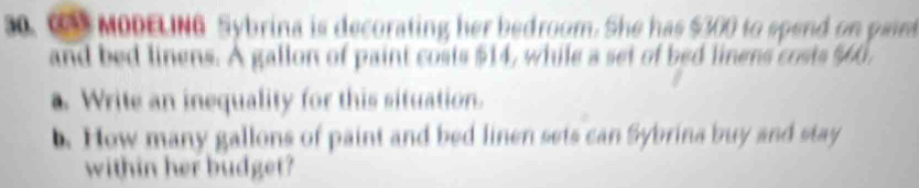 s0. c MODELING Sybrina is decorating her bedroom. She has $300 to spend on pain 
and bed linens. A gallon of paint costs $14, while a set of bed linens costs $60, 
a. Write an inequality for this situation. 
. How many gallons of paint and bed linen sets can Sybrina buy and stay 
within her budget?