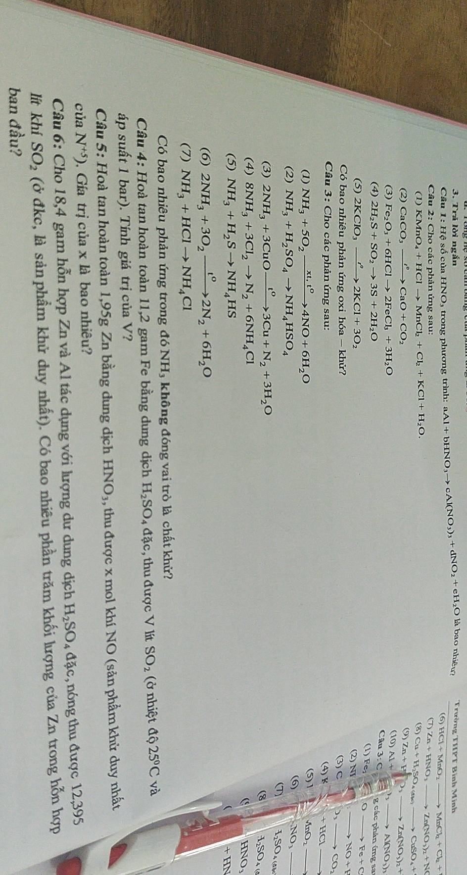 Trả lời ngắn
Câu 1:Hhat  số của HNO_3 trong phương trình: aAl+bHNO_3to cAl(NO_3)_3+dNO_2+eH_2O là bao nhiêu? Trường THPT Bình Minh
(6) HCl+MnO_2to MnCl_2+Cl_2+
Câu 2:Cho các phản ứng sau: (7) Zn+HNO_3to Zn(NO_3)_2+NO
(1) KMnO_4+HClto MnCl_2+Cl_2+KCl+H_2O. (8) Cu+H_2SO_4(a% )- to CuSO_4+
(2) CaCO_3xrightarrow I°CaO+CO_2 (9) Zn+P^nO_3to Zn(NO_3)_2+
(10)
(3) Fe_2O_3+6HClto 2FeCl_3+3H_2O Al+ to Al(NO_3)_3
Câu 3:c=gcacphi un ứng sa
(4) 2H_2S+SO_2to 3S+2H_2O
(1) Fe_2Oto Fe+C
(5) 2KClO_3xrightarrow i°2KCl+3O_2
(2) NJ □ (7),to NO+F
Có bao nhiêu phản ứng oxi h6a-khir? C □ ,to CO_2
(3)
Câu 3: Cho các phản ứng sau:
4)k+HCl
(1) NH_3+5O_2xrightarrow xt,t^04NO+6H_2O (5)1 4nO_2 _ 
(2) NH_3+H_2SO_4to NH_4HSO_4
(6) NO_3
(7) H_2SO_4(a
(3) 2NH_3+3CuOxrightarrow t^o3Cu+N_2+3H_2O
(8 H_2SO_4(
(4) 8NH_3+3Cl_2to N_2+6NH_4Cl
HNO₃
(5) NH_3+H_2Sto NH_4HS
+HN
(6) 2NH_3+3O_2xrightarrow t^02N_2+6H_2O
(7) NH_3+HClto NH_4Cl
Có bao nhiêu phản ứng trong đó NH₃ không đóng vai trò là chất khử?
Câu 4: Hoà tan hoàn toàn 11,2 gam Fe bằng dung dịch H_2SO_4dac *, thu được V lít SO_2 (ở nhiệt widehat aQ25°C và
áp suất 1 bar). Tính giá trị của V?
Câu 5: Hoà tan hoàn toàn 1,95g Zn bằng dung dịch HNO_3 , thu được x mol khí NO (sản phẩm khử duy nhất
của N^(+5)). Gía trị của x là bao nhiều?
Câu 6: Cho 18,4 gam hỗn hợp Zn và Al tác dụng với lượng dư dung dịch H_2SO_4dac nóng thu được 12,395
lít khí SO_2 (ở đkc, là sản phẩm khử duy nhất). Có bao nhiêu phần trăm khối lượng của Zn trong hỗn hợp
ban đầu?