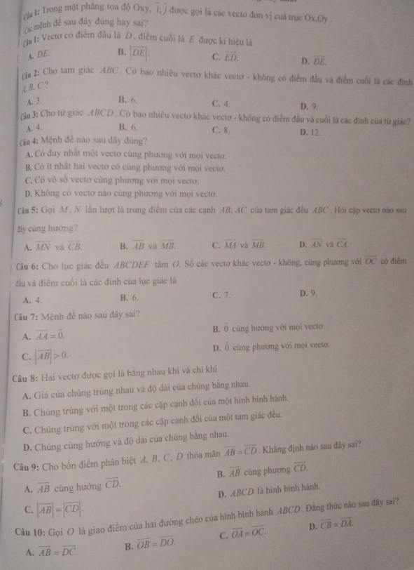 (# I: Trong mặt phầng tọa độ Oxy, 7; / được gọi là các vecto đơn vị cuả trục Ox,Oy
các mệnh đề sau đãy đúng hay sai?
ri# 1: Vectơ có điểm đầu là D, điểm cuối là E được kí hiệu là
A. DE. B. |overline DE|. C. vector ED. D. overline DE.
(i 2: Cho tam giác ABC. Có bao nhiêu vectơ khác vectơ - không có điểm đầu và điểm cuối là các đnh
A, B、 C ?
C. 4.
A. 3. B. 6. D. 9.
rậu 3: Cho tứ giác ABCD . Có bao nhiêu vectơ khác vectơ - không có điểm đầu và cuối là các đinh của tứ giác?
A. 4. B. 6. C. 8. D. 12.
(iu 4: Mệnh đề nào sau đây đủng?
A. Có duy nhất một vectơ cùng phương với mọi vecto.
B. Có it nhất hai vectơ có cùng phương với mọi vectơ,
C. Có vô số vectơ cùng phương với mọi vectơ.
D. Không có vectơ nào cùng phương với mọi vectơ.
Cậu 5: Gọi M, N lần lượt là trung điểm của các cạnh AB, AC của tam giác đều ABC . Hỏi cặp vectơ nào sau
My cùng hướng?
A. overline MN và vector CB. B. vector AB và overline MB. C. vector MA và overline MB. D. overline AN và overline CA.
Câu 6: Cho lục giác đều ABCDEF tâm O. Số các vectơ khác vecto - không, cùng phương với overline OC có điểm
đầu và điểm cuối là các đinh của lục giác là
A. 4. B. 6. C. 7. D. 9.
Câu 7: Mệnh đề nào sau đây sai?
B. vector 0
A. vector AA=vector 0. cùng hướng với mọi vectơ.
D. vector 0
C. |overline AB|>0. cùng phương với mọi vectơ.
Câu 8: Hai vectơ được gọi là bằng nhau khi và chỉ khi
A. Giá của chúng trùng nhau và độ dài của chúng bằng nhau.
B. Chúng trùng với một trong các cập cạnh đổi của một hình binh hành.
C. Chúng trùng với một trong các cặp cạnh đổi của một tam giác đều.
D. Chúng cùng hướng và độ dài của chúng bằng nhau.
Câu 9: Cho bốn diểm phân biệt A, B, C, D thỏa mãn overline AB=overline CD. Khảng định nào sau đây sai?
B. overline AB
A. overline AB cùng hướng overline CD. cùng phương overline CD.
D. ABCD là hình bình hành.
C. |vector AB|=|vector CD|.
Câu 10: Gọi O là giao điểm của hai đường chéo của hình bình hành ABCD. Đãng thức nào sau đây sai?
A. overline AB=overline DC. B. vector OB=vector DO. C. vector OA=vector OC. D. vector CB=vector DA.