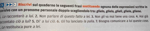 ) Riscrivi sul quaderno le seguenti frasi sostituendo ognuna delle espressioni scritte in 
corsivo con un pronome personale doppio scegliendolo tra: glielo, gliela, glieli, gliele, gliene. 
4. Lo racconterò a lui. 2. Non parlare di questo fatto a lei. 3. Non gli va mai bene una cosa. 4. Hai già 
accontato ciò a lui? 5. Di’ a lui ciò. 6. G/i ha lanciato la palla. 7. Bisogna comunicare a lui queste cose. 
Le restituisca pure a lei.