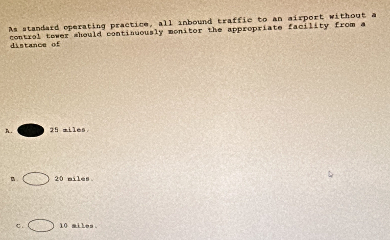 As standard operating practice, all inbound traffic to an airport without a
control tower should continuously monitor the appropriate facility from a
distance of
A. 25 miles.
B. 20 miles,
C . 10 miles.