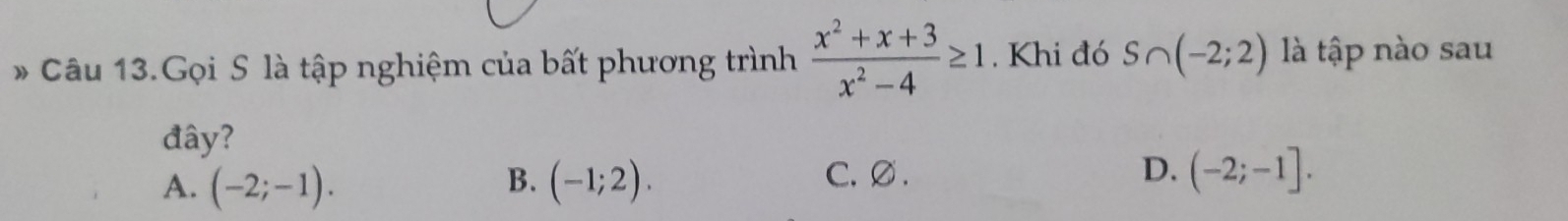 Câu 13.Gọi S là tập nghiệm của bất phương trình  (x^2+x+3)/x^2-4 ≥ 1. Khi đó S∩ (-2;2) là tập nào sau
đây?
A. (-2;-1). B. (-1;2). C. ∅ . D. (-2;-1].