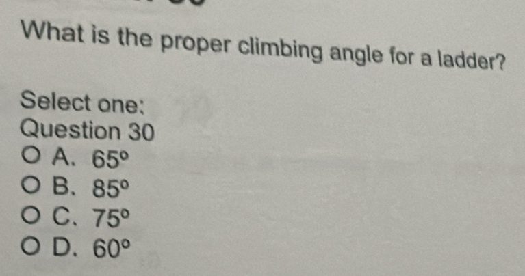 What is the proper climbing angle for a ladder?
Select one:
Question 30
A. 65°
B. 85°
C. 75°
D. 60°