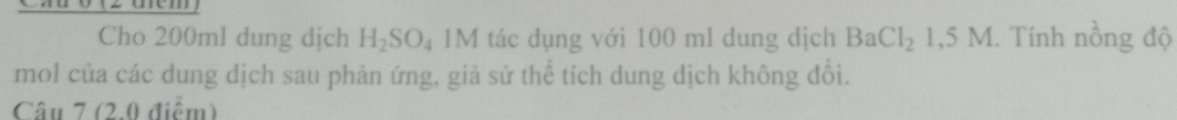 Cxuo (z tném 
Cho 200ml dung dịch H_2SO_4 1M tác dụng với 100 ml dung dịch BaCl_21,5M. Tính nồng độ 
mol của các dung dịch sau phản ứng, giả sử thể tích dung dịch không đổi. 
Câu 7 (2.0 điểm)