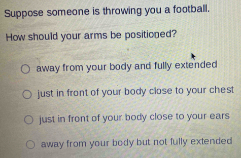 Suppose someone is throwing you a football.
How should your arms be positioned?
away from your body and fully extended
just in front of your body close to your chest
just in front of your body close to your ears
away from your body but not fully extended