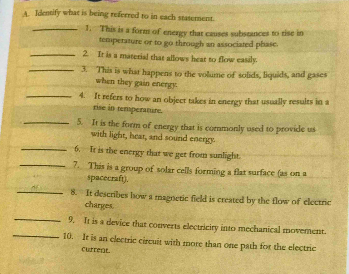 Identify what is being referred to in each statement. 
_1. This is a form of energy that causes substances to rise in 
temperature or to go through an associated phase. 
_2. It is a material that allows heat to flow easily. 
_3. This is what happens to the volume of solids, liquids, and gases 
when they gain energy. 
_4. It refers to how an object takes in energy that usually results in a 
rise in temperature. 
_5. It is the form of energy that is commonly used to provide us 
with light, heat, and sound energy. 
_6. It is the energy that we get from sunlight. 
_7. This is a group of solar cells forming a flat surface (as on a 
spacecraft). 
_8. It describes how a magnetic field is created by the flow of electric 
charges. 
_ 
_ 
9. It is a device that converts electricity into mechanical movement. 
10. It is an electric circuit with more than one path for the electric 
current.