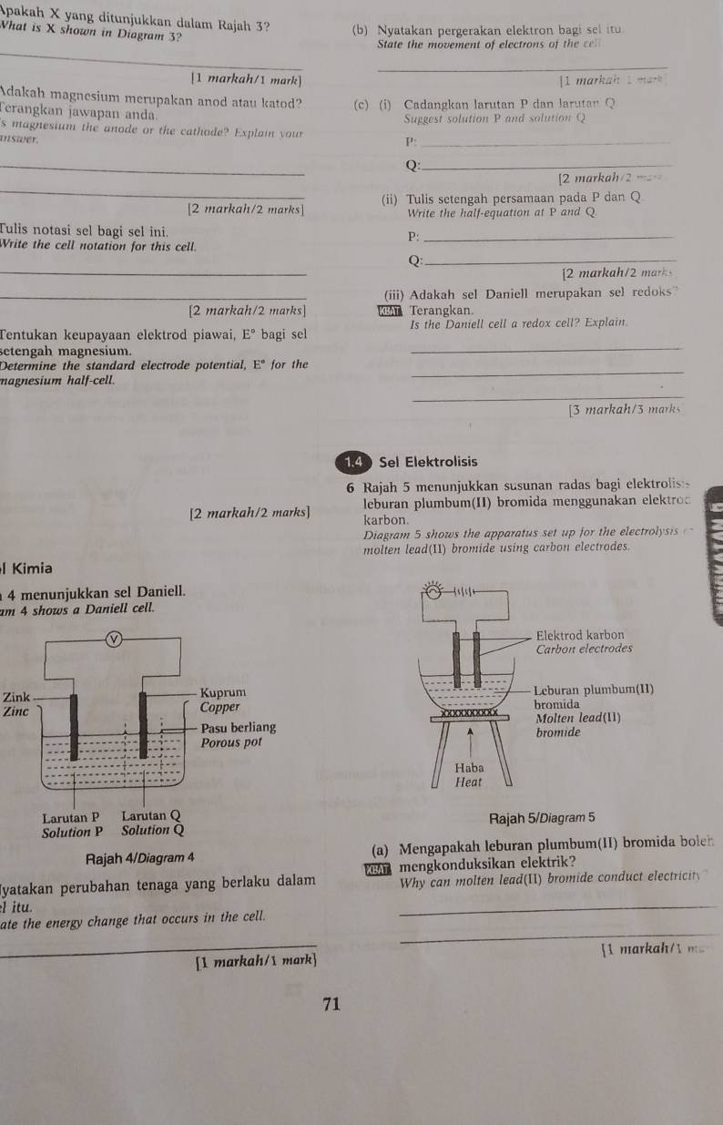 Apakah X yang ditunjukkan dalam Rajah 3? (b) Nyatakan pergerakan elektron bagi sel itu
What is X shown in Diagram 3?
_
State the movement of electrons of the cel
_
[1 markah/1 mark] [1 markah 1 mark 
Adakah magnesium merupakan anod atau katod? (c) (i) Cadangkan larutan P dan larutan Q
Terangkan jawapan anda
Suggest solution P and solution Q
's magnesium the anode or the cathode? Explai your
uswer.
P:_
_
_Q
_
2 markah/2 m
[2 markah/2 marks (ii) Tulis setengah persamaan pada P dan Q
Write the half-equation at P and Q.
Tulis notasi sel bagi sel ini
P:_
Write the cell notation for this cell.
_
Q:_
[2 markah/2 mrk
_(iii) Adakah sel Daniell merupakan sel redoks
[2 markah/2 marks]  Terangkan.
Tentukan keupayaan elektrod piawai, E° bagi sel Is the Daniell cell a redox cell? Explain.
setengah magnesium.
_
_
Determine the standard electrode potential, E° for the
_
magnesium half-cell.
[3 markah/3 marks
140 Sel Elektrolisis
6 Rajah 5 menunjukkan susunan radas bagi elektrolis:s
[2 markah/2 marks] karbon. leburan plumbum(II) bromida menggunakan elektro
Diagram 5 shows the apparatus set up for the electrolysis   
molten lead(II) bromide using carbon electrodes.
l Kimia
4 menunjukkan sel Daniell.
am 4 shows a Daniell cell.
Zink
Zinc
Rajah 5/Diagram 5
(a) Mengapakah leburan plumbum(II) bromida boleh
Jyatakan perubahan tenaga yang berlaku dalam BA mengkonduksikan elektrik?
Why can molten lead(II) bromide conduct electricit.
l itu.
_
ate the energy change that occurs in the cell.
_
_[1 markah/1 mark] [1 markah/1 ma
71