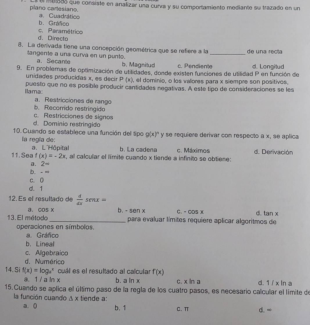 el metodo que consiste en analizar una curva y su comportamiento mediante su trazado en un
plano cartesiano.
a. Cuadrático
b. Gráfico
c. Paramétrico
d. Directo
8. La derivada tiene una concepción geométrica que se refiere a la _de una recta
tangente a una curva en un punto.
a. Secante b. Magnitud c. Pendiente d. Longitud
9. En problemas de optimización de utilidades, donde existen funciones de utilidad P en función de
unidades producidas x, es decir P(x) , el dominio, o los valores para x siempre son positivos,
puesto que no es posible producir cantidades negativas. A este tipo de consideraciones se les
Ilama:
a. Restricciones de rango
b. Recorrido restringido
c. Restricciones de signos
d. Dominio restringido
10.Cuando se establece una función del tipo g(x)^n y se requiere derivar con respecto a x, se aplica
la regla de:
a. L´Hôpital b. La cadena c. Máximos d. Derivación
11.Sea f(x)=-2x , al calcular el límite cuando x tiende a infinito se obtiene:
a. 2∈fty
b. - ∞
c. 0
d. 1
12. Es el resultado de  d/dx senx=
a. cos x b. - sen x C. - cos x
d. tan x
13. El método _para evaluar límites requiere aplicar algoritmos de
operaciones en símbolos.
a. Gráfico
b. Lineal
c. Algebraico
d. Numérico
14. Si f(x)=log _a^x cuál es el resultado al calcular f'(x)
a. 1 / a ln x b. a ln x c. x ln a d. 1 / x ln a
15. Cuando se aplica el último paso de la regla de los cuatro pasos, es necesario calcular el límite de
la función cuando △ x tiende a:
a. 0 b. 1 C. π
d. ∞