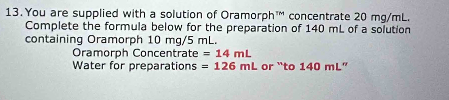 You are supplied with a solution of Oramorph™ concentrate 20 mg/mL. 
Complete the formula below for the preparation of 140 mL of a solution 
containing Oramorph 10 mg/5 mL. 
Oramorph Concentrate =14mL
Water for preparations =126mL or “to 140 mL ”