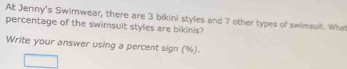 At Jenny's Swimwear, there are 3 bikini styles and 7 other types of swimsult. What 
percentage of the swimsuit styles are bikinis? 
Write your answer using a percent sign (%).