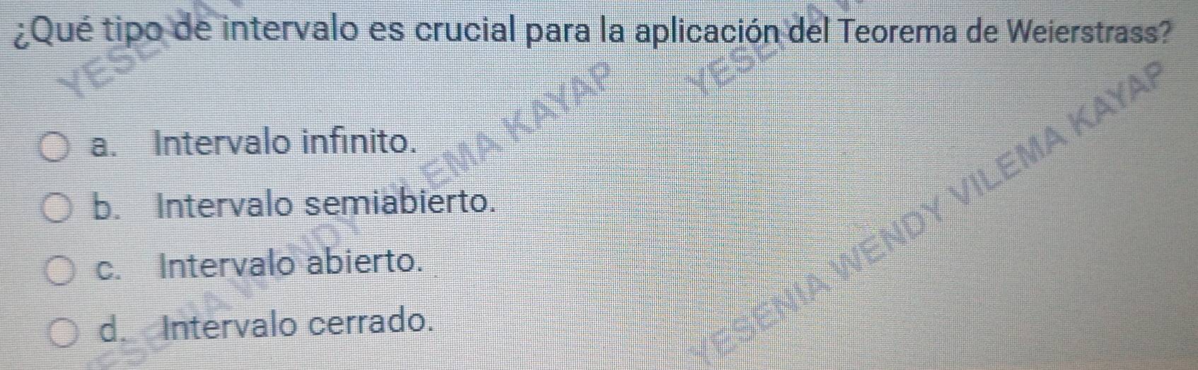 ¿Qué tipo de intervalo es crucial para la aplicación del Teorema de Weierstrass?
ILEMA KAYAI
a. Intervalo infinito.
b. Intervalo semiabierto.
c. Intervalo abierto.
d. Intervalo cerrado.