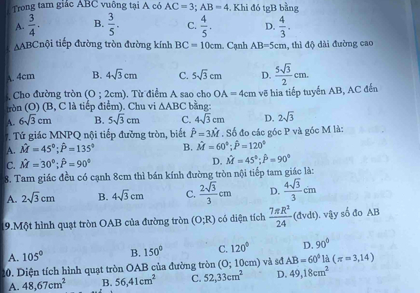 Trong tam giác ABC vuông tại A có AC=3;AB=4 , Khi đó tgB bằng
A.  3/4 . B.  3/5 . C.  4/5 . D.  4/3 .
△ ABC tiội tiếp đường tròn đường kính BC=10cm. Cạnh AB=5cm , thì độ dài đường cao
A. 4cm B. 4sqrt(3)cm C. 5sqrt(3)cm D.  5sqrt(3)/2 cm.. Cho đường tròn (0;2cm). Từ điểm A sao cho OA=4cm vẽ hia tiếp tuyến AB, AC đến
tròn (O) (B, C là tiếp điểm). Chu vi △ ABC bằng:
A. 6sqrt(3)cm B. 5sqrt(3)cm C. 4sqrt(3)cm D. 2sqrt(3)
7. Tứ giác MNPQ nội tiếp đường tròn, biết hat P=3hat M. Số đo các góc P và góc M là:
A. hat M=45°;hat P=135°
B. hat M=60°;hat P=120°
C. hat M=30°;hat P=90°
D. hat M=45°;hat P=90°
8. Tam giác đều có cạnh 8cm thì bán kính đường tròn nội tiếp tam giác là:
A. 2sqrt(3)cm B. 4sqrt(3)cm C.  2sqrt(3)/3 cm D.  4sqrt(3)/3 cm
19.Một hình quạt tròn OAB của đường tròn (O;R) có diện tích  7π R^2/24 (dvdt).. vậy số đo AB
A. 105°
B. 150° C. 120° D. 90°
20. Diện tích hình quạt tròn OAB của đường tròn (O; 1 | 0cm) và sđ AB=60° là (π =3,14)
A. 48,67cm^2 B. 56,41cm^2 C. 52,33cm^2 D. 49,18cm^2