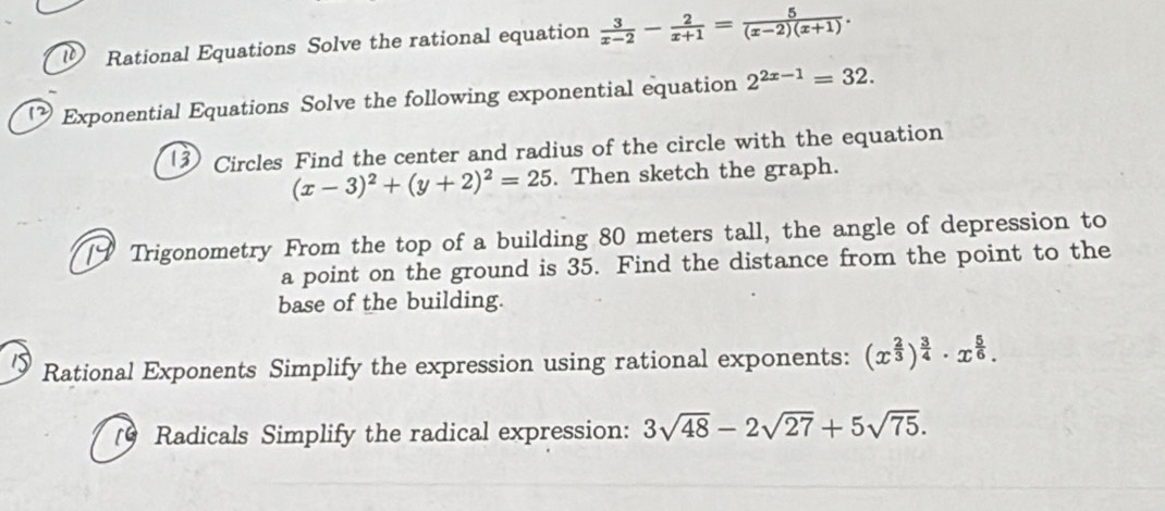 Rational Equations Solve the rational equation  3/x-2 - 2/x+1 = 5/(x-2)(x+1) . 
Exponential Equations Solve the following exponential equation 2^(2x-1)=32. 
3 Circles Find the center and radius of the circle with the equation
(x-3)^2+(y+2)^2=25. Then sketch the graph. 
[9 Trigonometry From the top of a building 80 meters tall, the angle of depression to 
a point on the ground is 35. Find the distance from the point to the 
base of the building. 
1 Rational Exponents Simplify the expression using rational exponents: (x^(frac 2)3)^ 3/4 · x^(frac 5)6. 
(9 Radicals Simplify the radical expression: 3sqrt(48)-2sqrt(27)+5sqrt(75).