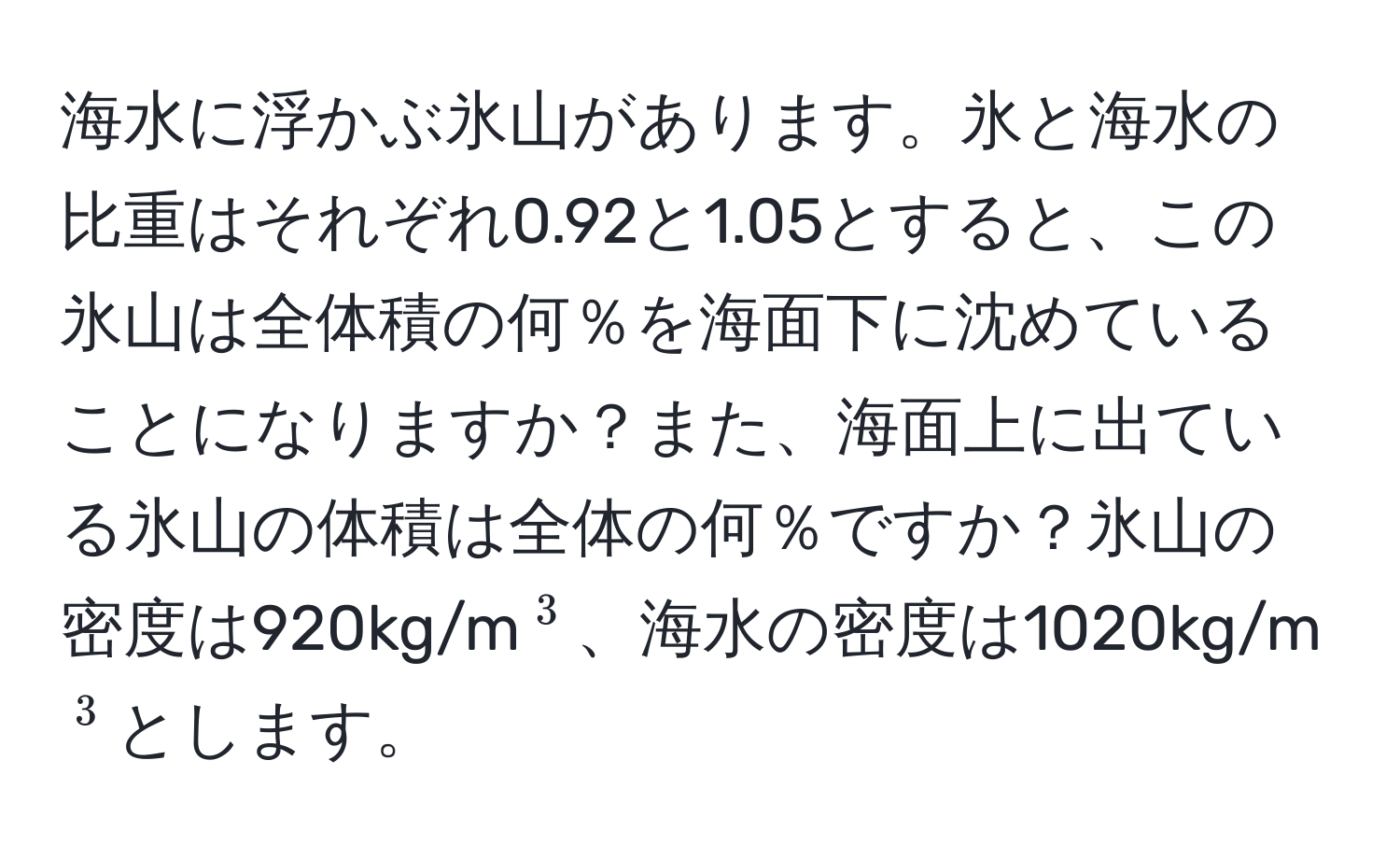 海水に浮かぶ氷山があります。氷と海水の比重はそれぞれ0.92と1.05とすると、この氷山は全体積の何％を海面下に沈めていることになりますか？また、海面上に出ている氷山の体積は全体の何％ですか？氷山の密度は920kg/m(^3)、海水の密度は1020kg/m(^3)とします。